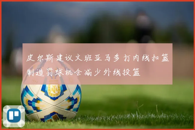 皮尔斯建议文班亚马多打内线扣篮制造罚球机会减少外线投篮