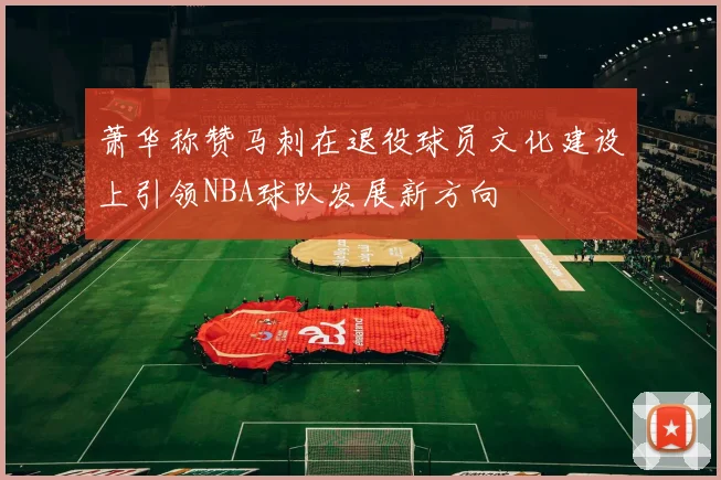 萧华称赞马刺在退役球员文化建设上引领NBA球队发展新方向
