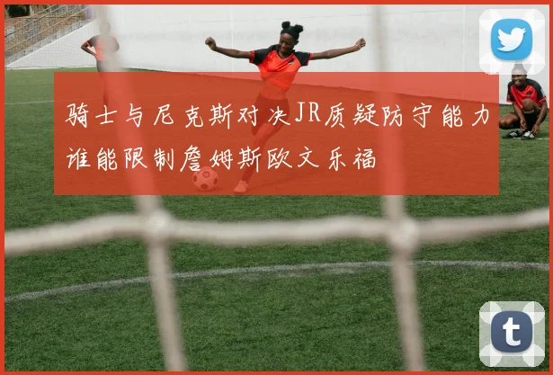 骑士与尼克斯对决JR质疑防守能力谁能限制詹姆斯欧文乐福