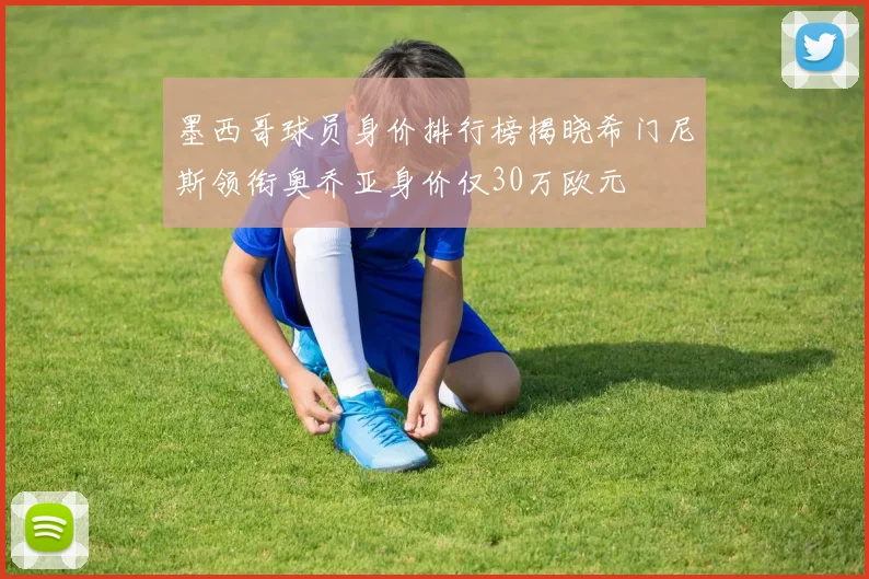 墨西哥球员身价排行榜揭晓希门尼斯领衔奥乔亚身价仅30万欧元