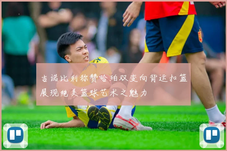 吉诺比利称赞哈珀双变向背运扣篮展现绝美篮球艺术之魅力