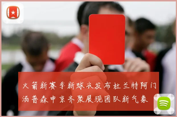 火箭新赛季新球衣发布杜兰特阿门汤普森申京齐聚展现团队新气象