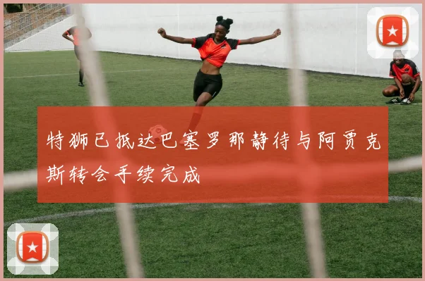 特狮已抵达巴塞罗那静待与阿贾克斯转会手续完成