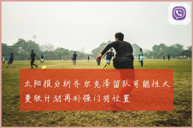 太阳报分析齐尔克泽留队可能性大曼联计划再补强门将位置