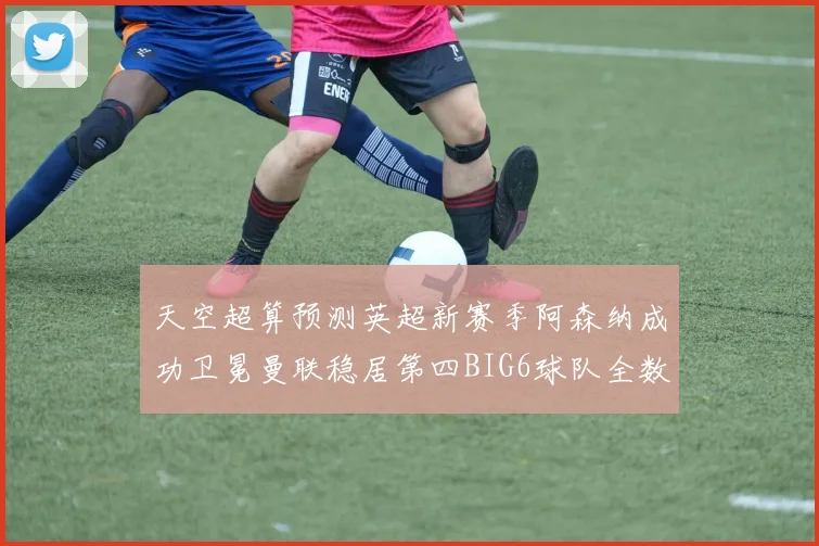 天空超算预测英超新赛季阿森纳成功卫冕曼联稳居第四BIG6球队全数进入前六名
