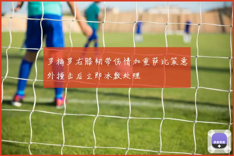 罗梅罗右膝韧带伤情加重萨比策意外撞击后立即冰敷处理