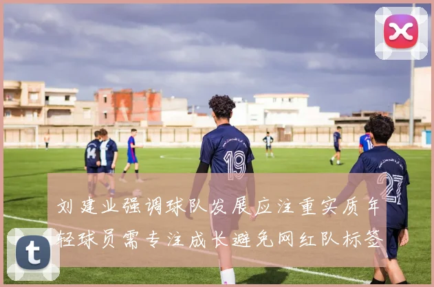 刘建业强调球队发展应注重实质年轻球员需专注成长避免网红队标签