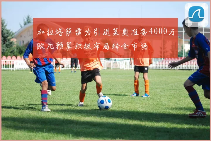 加拉塔萨雷为引进莱奥准备4000万欧元预算积极布局转会市场
