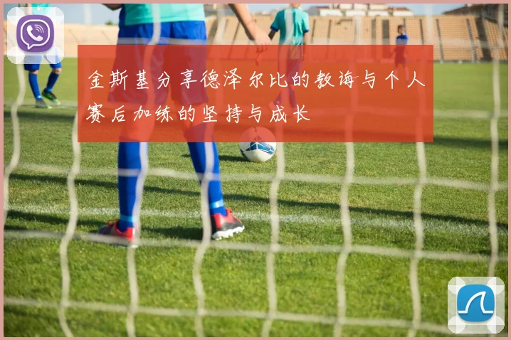 金斯基分享德泽尔比的教诲与个人赛后加练的坚持与成长