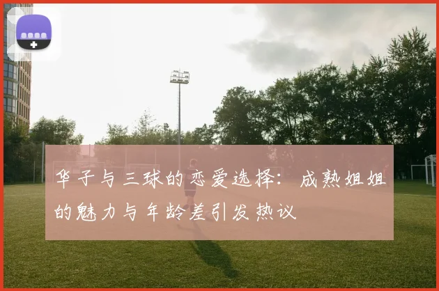 华子与三球的恋爱选择：成熟姐姐的魅力与年龄差引发热议