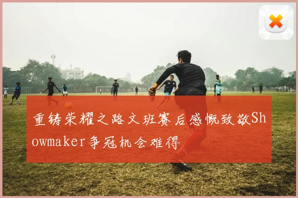 重铸荣耀之路文班赛后感慨致敬Showmaker争冠机会难得
