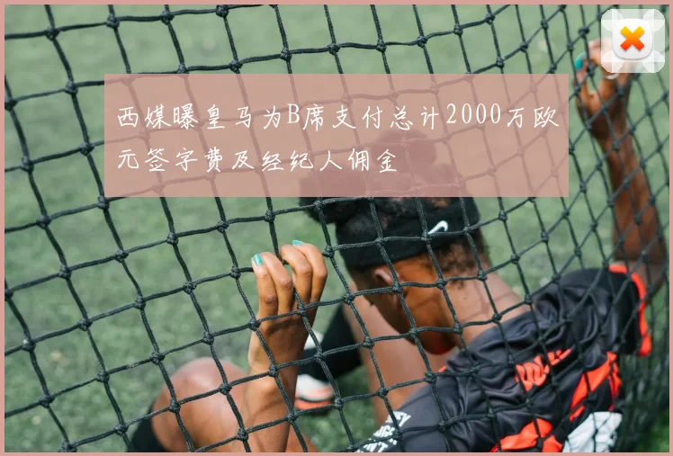 西媒曝皇马为B席支付总计2000万欧元签字费及经纪人佣金