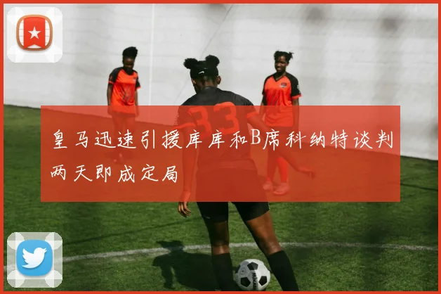 皇马迅速引援库库和B席科纳特谈判两天即成定局