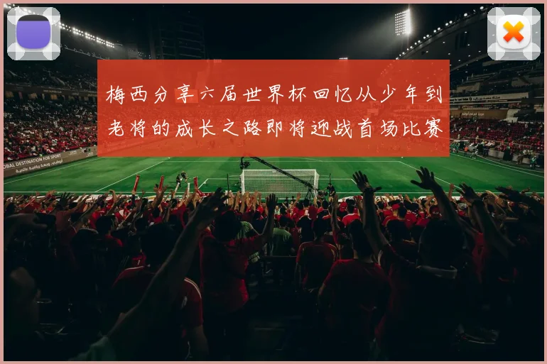 梅西分享六届世界杯回忆从少年到老将的成长之路即将迎战首场比赛