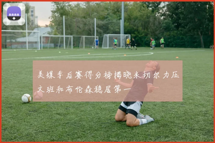 美媒季后赛得分榜揭晓米切尔力压文班和布伦森稳居第一