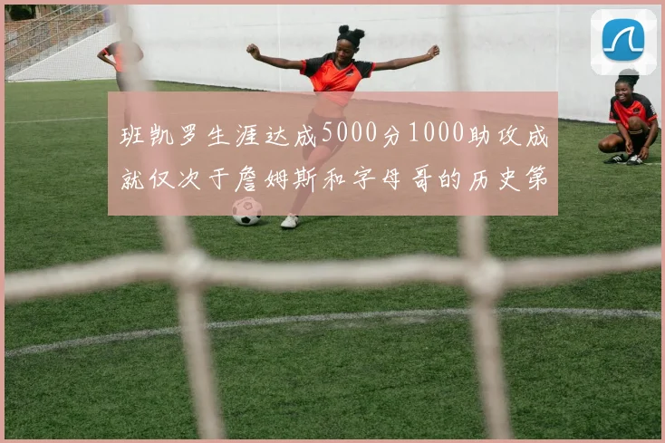 班凯罗生涯达成5000分1000助攻成就仅次于詹姆斯和字母哥的历史第三年轻球员