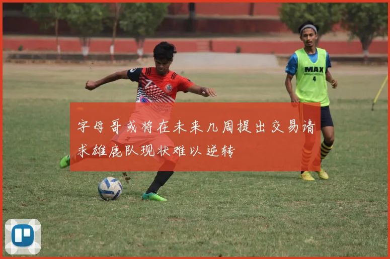 字母哥或将在未来几周提出交易请求雄鹿队现状难以逆转