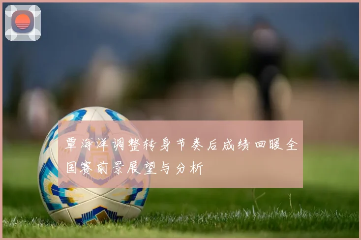 覃海洋调整转身节奏后成绩回暖全国赛前景展望与分析