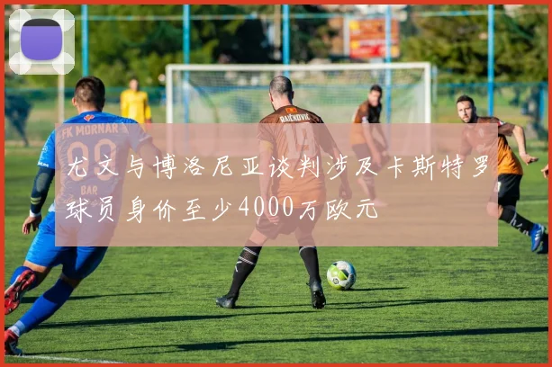 尤文与博洛尼亚谈判涉及卡斯特罗球员身价至少4000万欧元