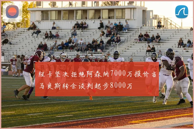纽卡坚决拒绝阿森纳7000万报价吉马良斯转会谈判起步8000万
