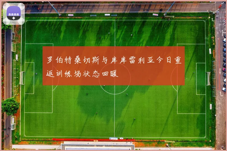 罗伯特桑切斯与库库雷利亚今日重返训练场状态回暖