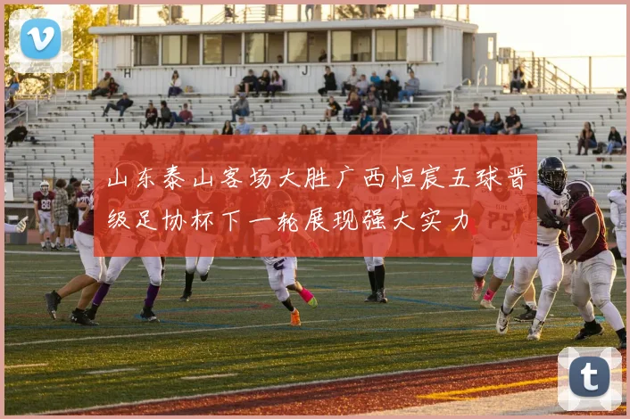 山东泰山客场大胜广西恒宸五球晋级足协杯下一轮展现强大实力